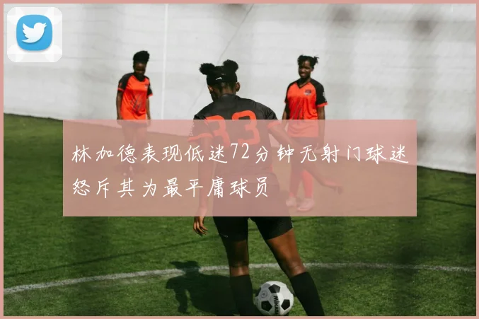 林加德表现低迷72分钟无射门球迷怒斥其为最平庸球员