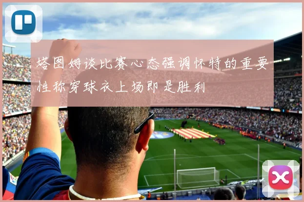塔图姆谈比赛心态强调怀特的重要性称穿球衣上场即是胜利